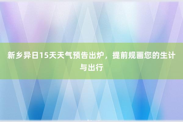 新乡异日15天天气预告出炉，提前规画您的生计与出行